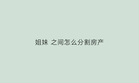 姐妹之间怎么分割房产(姐妹之间的房子怎样过户)